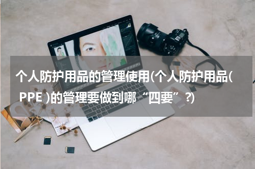 个人防护用品的管理使用(个人防护用品( PPE )的管理要做到哪“四要”?)