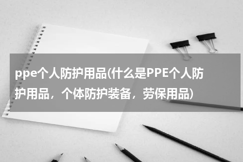 ppe个人防护用品(什么是PPE个人防护用品，个体防护装备，劳保用品)