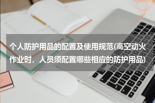 个人防护用品的配置及使用规范(高空动火作业时,人员须配置哪些相应的防护用品)