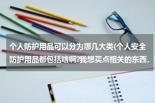 个人防护用品可以分为哪几大类(个人安全防护用品都包括啥啊?我想买点相关的东西,有谁可以 告诉我吗,谢谢。)