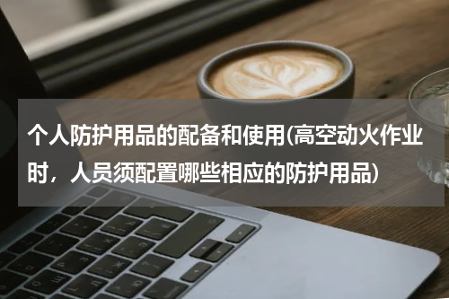 个人防护用品的配备和使用(高空动火作业时,人员须配置哪些相应的防护用品)