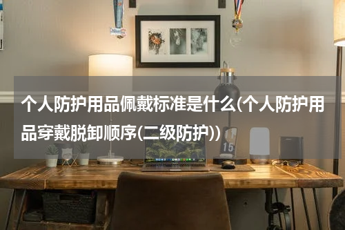 个人防护用品佩戴标准是什么(个人防护用品穿戴脱卸顺序(二级防护))