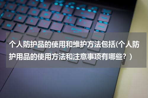 个人防护品的使用和维护方法包括(个人防护用品的使用方法和注意事项有哪些?)