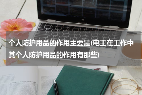 个人防护用品的作用主要是(电工在工作中其个人防护用品的作用有那些)