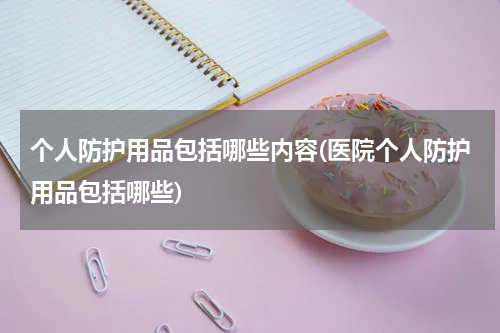 个人防护用品包括哪些内容(医院个人防护用品包括哪些)