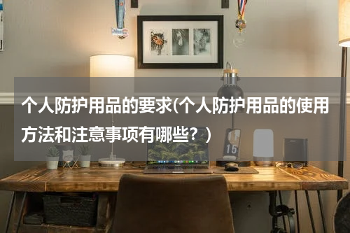 个人防护用品的要求(个人防护用品的使用方法和注意事项有哪些?)