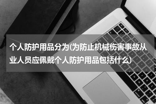 个人防护用品分为(为防止机械伤害事故从业人员应佩戴个人防护用品包括什么)