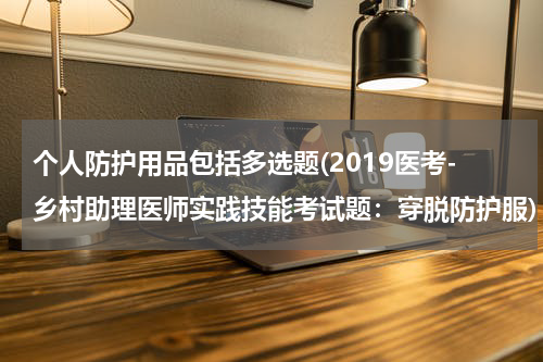 个人防护用品包括多选题(2019医考-乡村助理医师实践技能考试题:穿脱防护服)