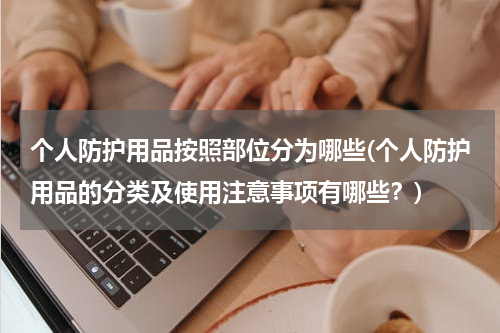 个人防护用品按照部位分为哪些(个人防护用品的分类及使用注意事项有哪些?)