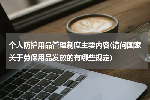 个人防护用品管理制度主要内容(请问国家关于劳保用品发放的有哪些规定)