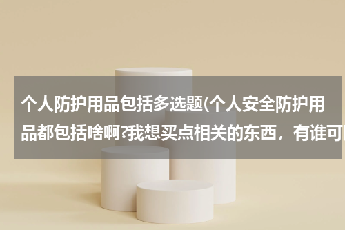 个人防护用品包括多选题(个人安全防护用品都包括啥啊?我想买点相关的东西,有谁可以 告诉我吗,谢谢。)