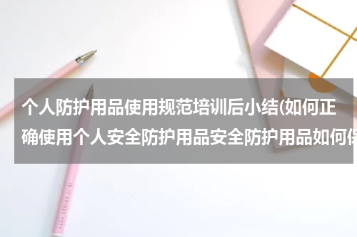 个人防护用品使用规范培训后小结(如何正确使用个人安全防护用品安全防护用品如何保养和维护)