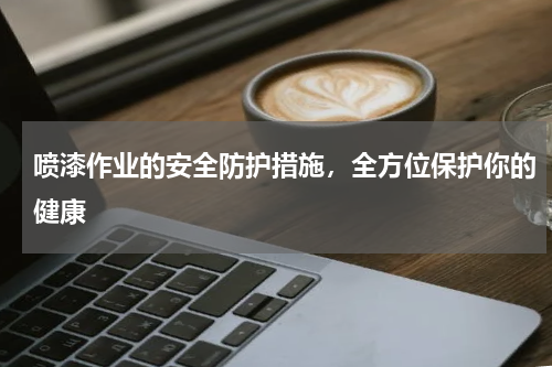 喷漆作业的安全防护措施,全方位保护你的健康