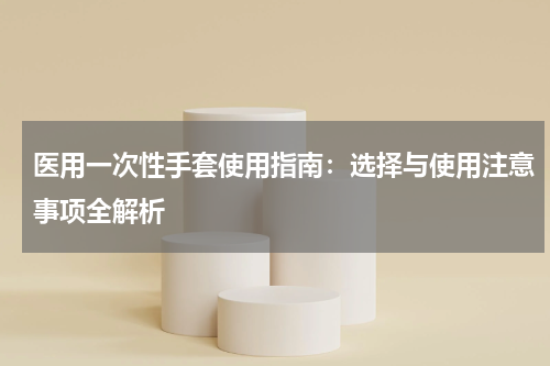 医用一次性手套使用指南:选择与使用注意事项全解析
