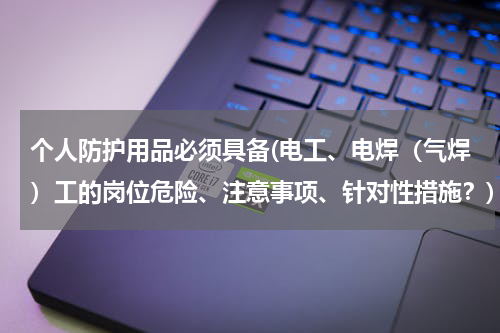 个人防护用品必须具备(电工、电焊（气焊）工的岗位危险、注意事项、针对性措施？)