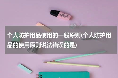 个人防护用品使用的一般原则(个人防护用品的使用原则说法错误的是)