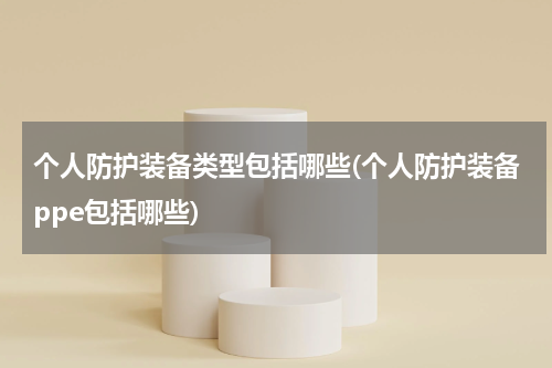 个人防护装备类型包括哪些(个人防护装备ppe包括哪些)