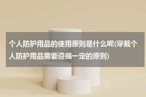 个人防护用品的使用原则是什么呢(穿戴个人防护用品需要遵循一定的原则)