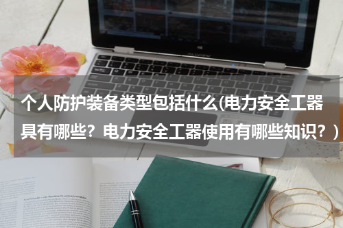 个人防护装备类型包括什么(电力安全工器具有哪些？电力安全工器使用有哪些知识？)