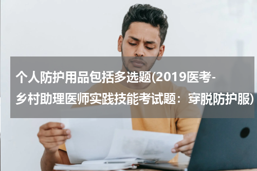 个人防护用品包括多选题(2019医考-乡村助理医师实践技能考试题:穿脱防护服)