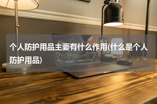 个人防护用品主要有什么作用(什么是个人防护用品)