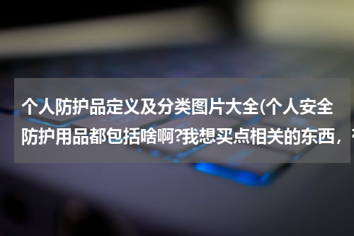 个人防护品定义及分类图片大全(个人安全防护用品都包括啥啊?我想买点相关的东西,有谁可以 告诉我吗,谢谢。)