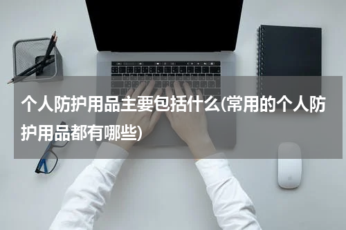 个人防护用品主要包括什么(常用的个人防护用品都有哪些)