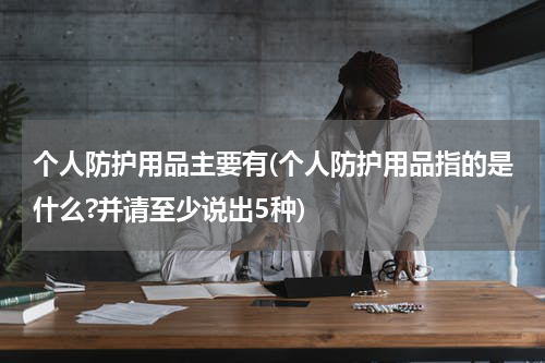 个人防护用品主要有(个人防护用品指的是什么?并请至少说出5种)