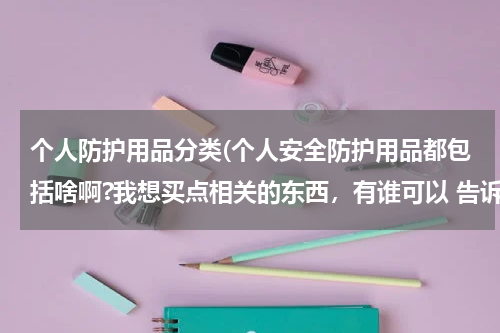 个人防护用品分类(个人安全防护用品都包括啥啊?我想买点相关的东西，有谁可以 告诉我吗，谢谢。)