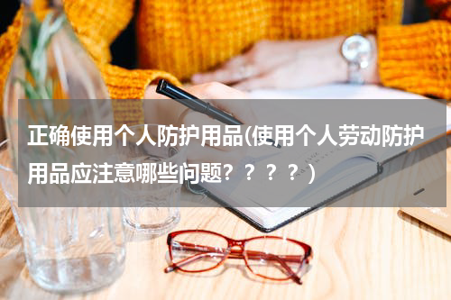 正确使用个人防护用品(使用个人劳动防护用品应注意哪些问题????)