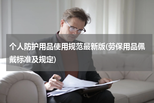 个人防护用品使用规范最新版(劳保用品佩戴标准及规定)