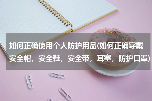 如何正确使用个人防护用品(如何正确穿戴安全帽，安全鞋，安全带，耳塞，防护口罩)
