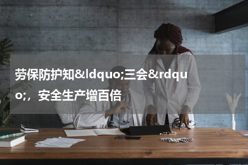 劳保防护知“三会”,安全生产增百倍