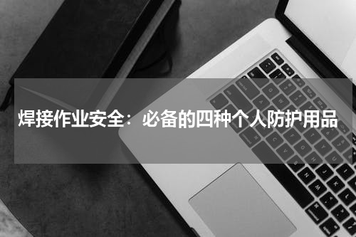 焊接作业安全:必备的四种个人防护用品