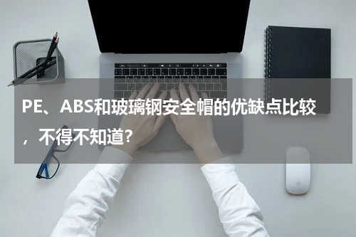 PE、ABS和玻璃钢安全帽的优缺点比较，不得不知道？
