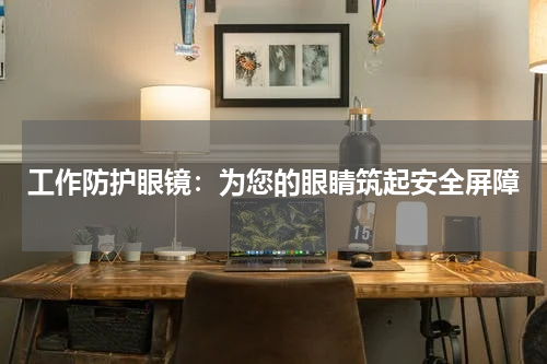 工作防护眼镜:为您的眼睛筑起安全屏障