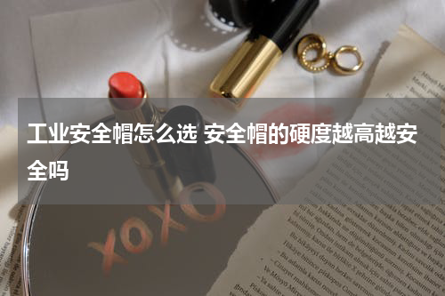 工业安全帽怎么选 安全帽的硬度越高越安全吗