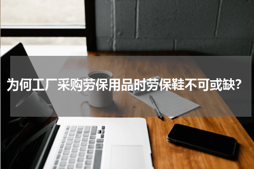 为何工厂采购劳保用品时劳保鞋不可或缺？