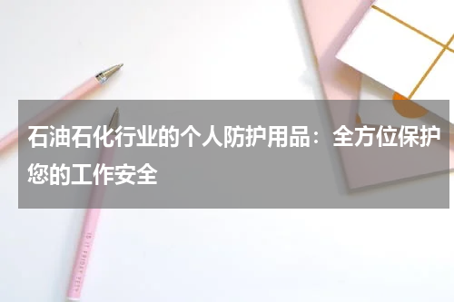 石油石化行业的个人防护用品：全方位保护您的工作安全