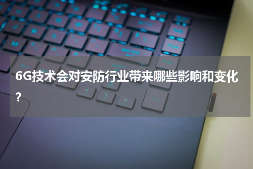 6G技术会对安防行业带来哪些影响和变化?