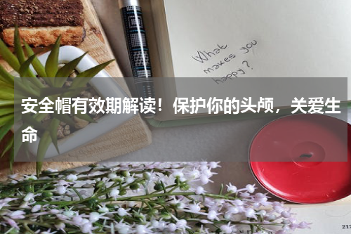 安全帽有效期解读！保护你的头颅，关爱生命