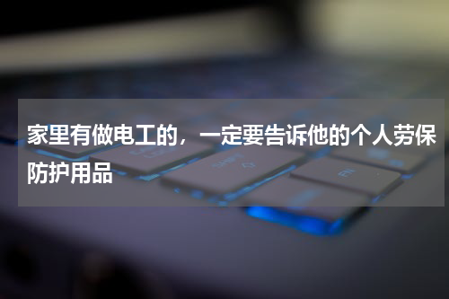 家里有做电工的,一定要告诉他的个人劳保防护用品