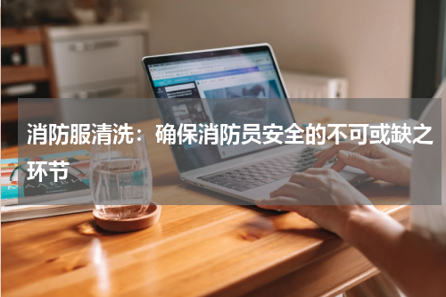 消防服清洗:确保消防员安全的不可或缺之环节