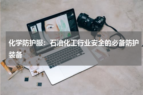 化学防护服：石油化工行业安全的必备防护装备