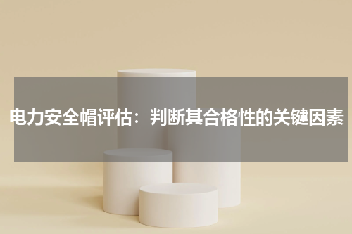 电力安全帽评估:判断其合格性的关键因素
