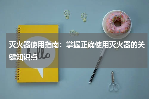 灭火器使用指南：掌握正确使用灭火器的关键知识点