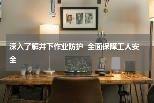 深入了解井下作业防护 全面保障工人安全