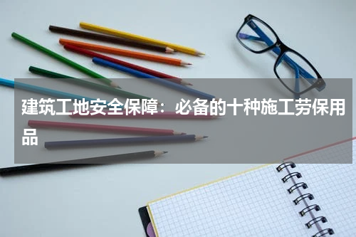 建筑工地安全保障:必备的十种施工劳保用品